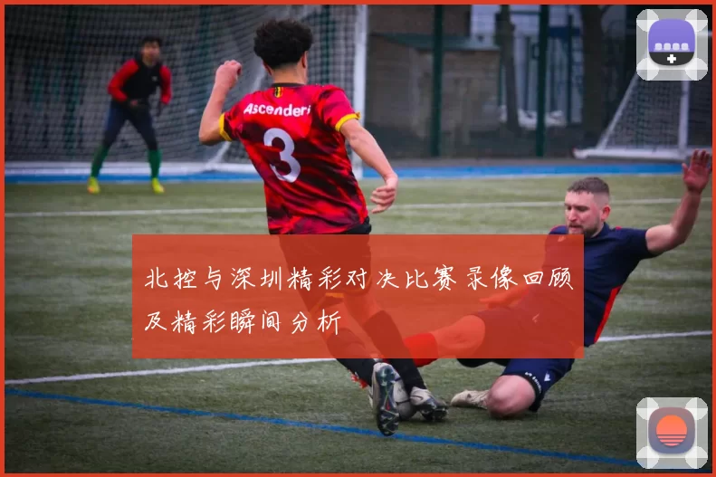 北控与深圳精彩对决比赛录像回顾及精彩瞬间分析