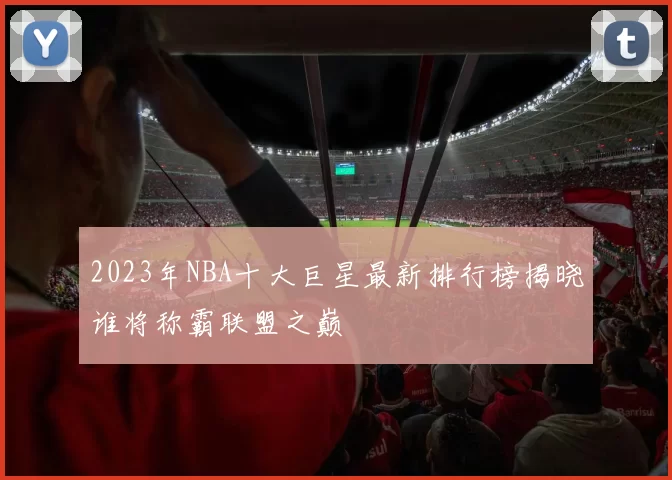 2023年NBA十大巨星最新排行榜揭晓谁将称霸联盟之巅