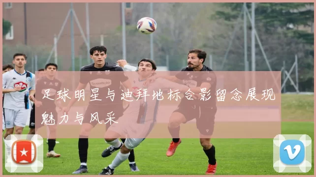 足球明星与迪拜地标合影留念展现魅力与风采