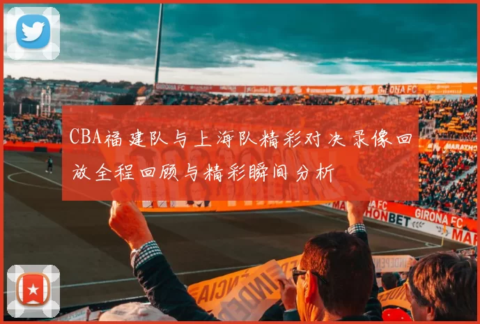 CBA福建队与上海队精彩对决录像回放全程回顾与精彩瞬间分析