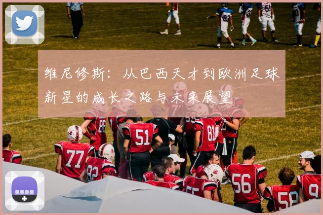 维尼修斯：从巴西天才到欧洲足球新星的成长之路与未来展望