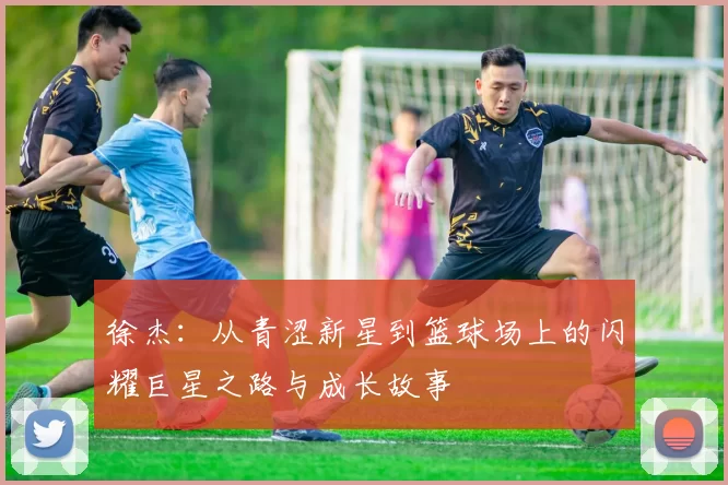 徐杰：从青涩新星到篮球场上的闪耀巨星之路与成长故事